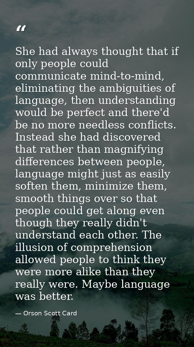 She had always thought that if only people could communicate mind-to-mind, eliminating the ambiguities of language, then — Orson Scott Card