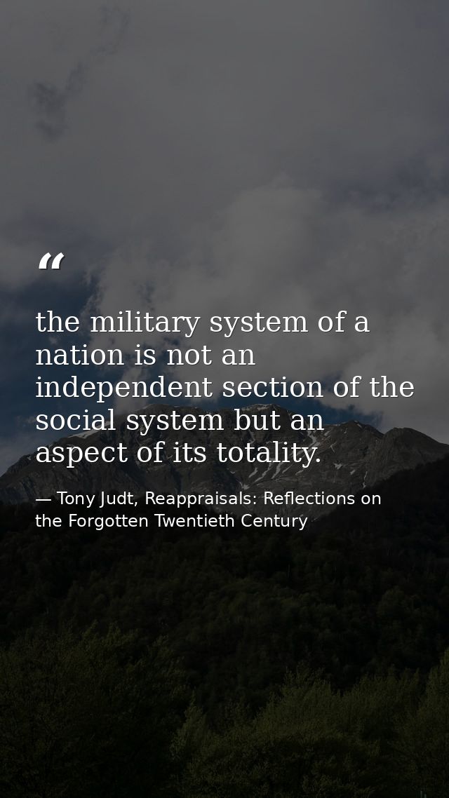 the military system of a nation is not an independent section of the social system but an aspect of its totality. — Tony Judt, Reappraisals: Reflections on the Forgotten Twentieth Century