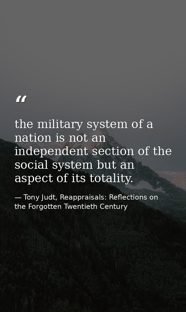 the military system of a nation is not an independent section of the social system but an aspect of its totality. — Tony Judt, Reappraisals: Reflections on the Forgotten Twentieth Century