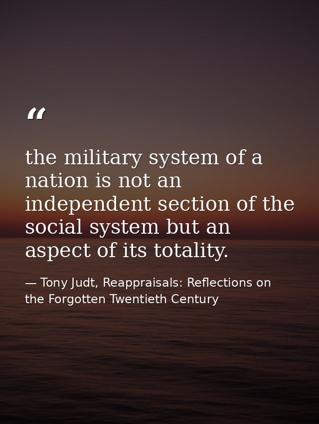 the military system of a nation is not an independent section of the social system but an aspect of its totality. — Tony Judt, Reappraisals: Reflections on the Forgotten Twentieth Century