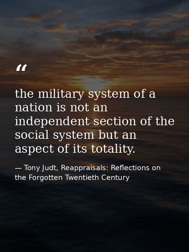 the military system of a nation is not an independent section of the social system but an aspect of its totality. — Tony Judt, Reappraisals: Reflections on the Forgotten Twentieth Century