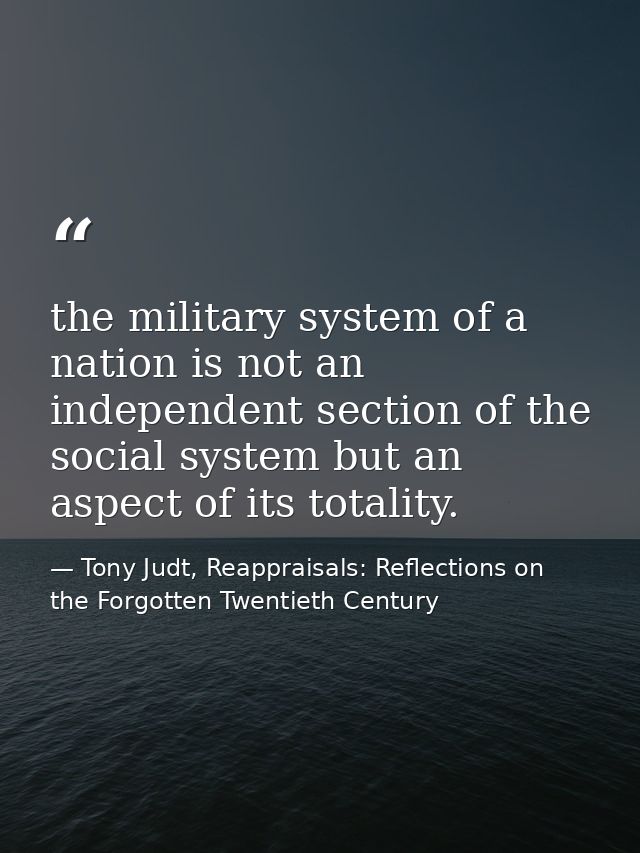 the military system of a nation is not an independent section of the social system but an aspect of its totality. — Tony Judt, Reappraisals: Reflections on the Forgotten Twentieth Century