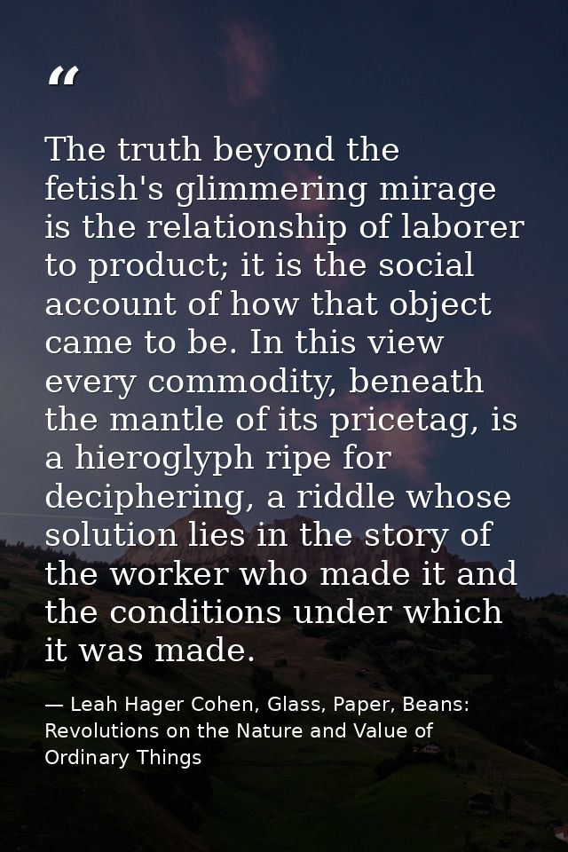 The truth beyond the fetish's glimmering mirage is the relationship of laborer to product; it is the social account of h — Leah Hager Cohen, Glass, Paper, Beans: Revolutions on the Nature and Value of Ordinary Things