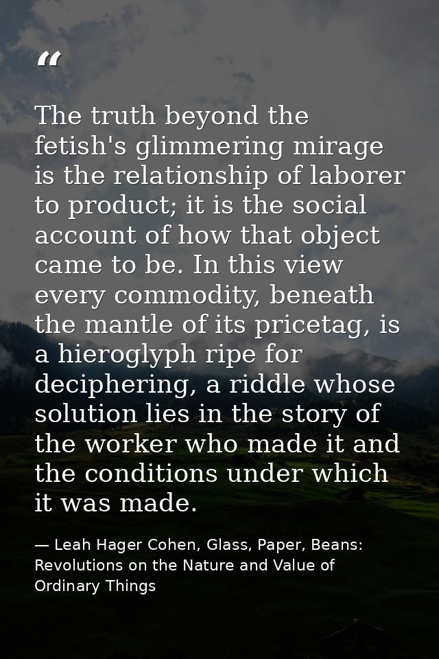 The truth beyond the fetish's glimmering mirage is the relationship of laborer to product; it is the social account of h — Leah Hager Cohen, Glass, Paper, Beans: Revolutions on the Nature and Value of Ordinary Things