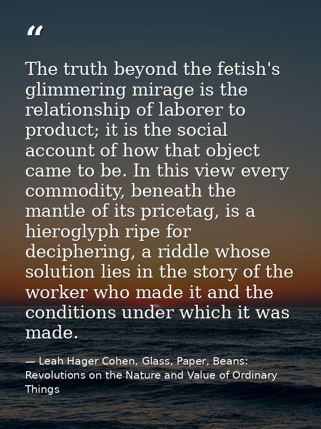 The truth beyond the fetish's glimmering mirage is the relationship of laborer to product; it is the social account of h — Leah Hager Cohen, Glass, Paper, Beans: Revolutions on the Nature and Value of Ordinary Things
