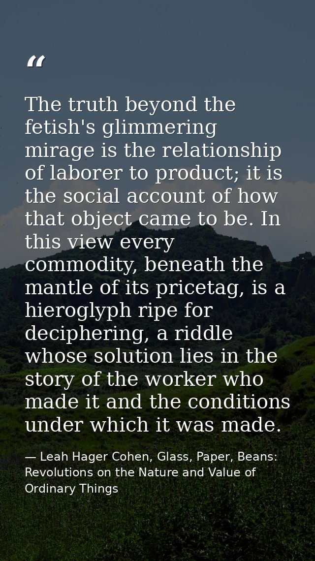 The truth beyond the fetish's glimmering mirage is the relationship of laborer to product; it is the social account of h — Leah Hager Cohen, Glass, Paper, Beans: Revolutions on the Nature and Value of Ordinary Things