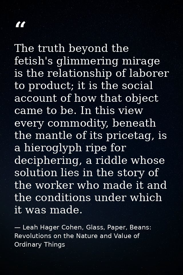 The truth beyond the fetish's glimmering mirage is the relationship of laborer to product; it is the social account of h — Leah Hager Cohen, Glass, Paper, Beans: Revolutions on the Nature and Value of Ordinary Things