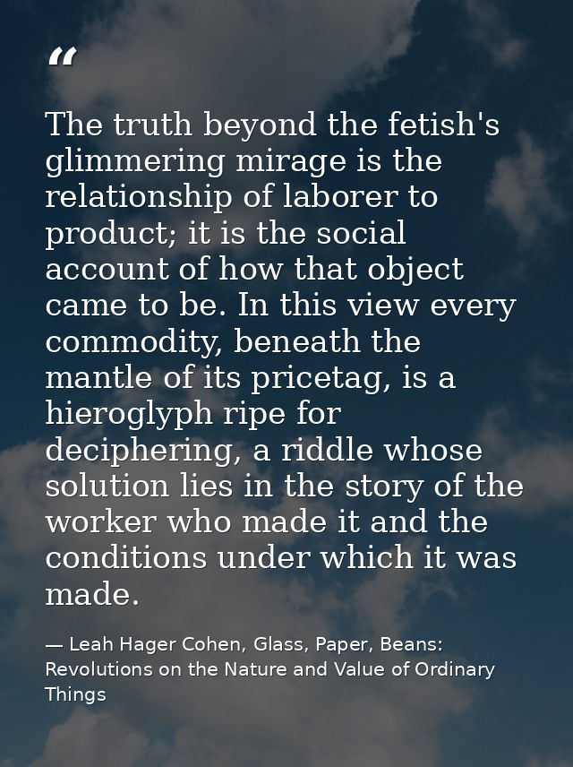 The truth beyond the fetish's glimmering mirage is the relationship of laborer to product; it is the social account of h — Leah Hager Cohen, Glass, Paper, Beans: Revolutions on the Nature and Value of Ordinary Things