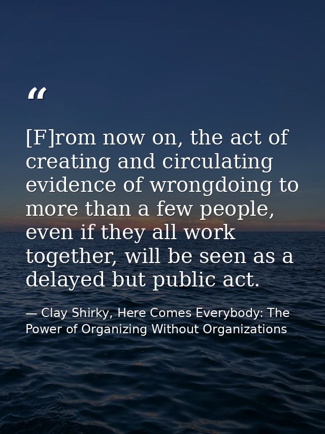 [F]rom now on, the act of creating and circulating evidence of wrongdoing to more than a few people, even if they all wo — Clay Shirky, Here Comes Everybody: The Power of Organizing Without Organizations