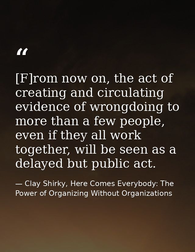 [F]rom now on, the act of creating and circulating evidence of wrongdoing to more than a few people, even if they all wo — Clay Shirky, Here Comes Everybody: The Power of Organizing Without Organizations