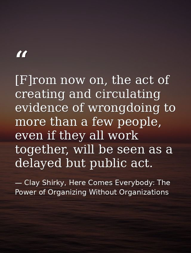 [F]rom now on, the act of creating and circulating evidence of wrongdoing to more than a few people, even if they all wo — Clay Shirky, Here Comes Everybody: The Power of Organizing Without Organizations
