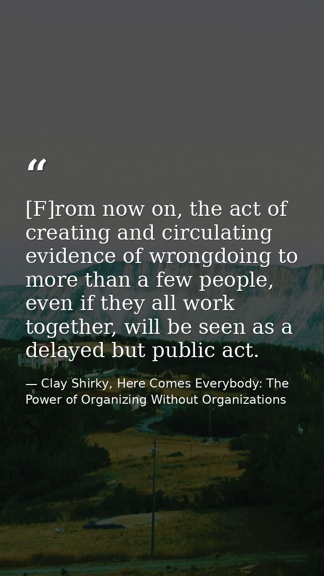 [F]rom now on, the act of creating and circulating evidence of wrongdoing to more than a few people, even if they all wo — Clay Shirky, Here Comes Everybody: The Power of Organizing Without Organizations