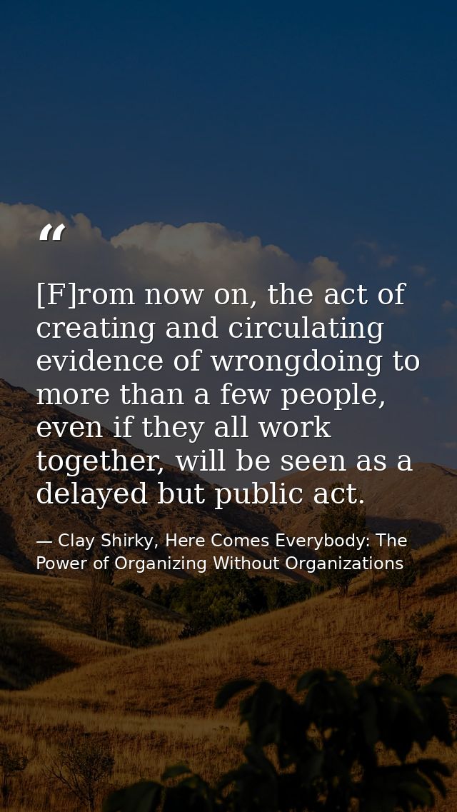 [F]rom now on, the act of creating and circulating evidence of wrongdoing to more than a few people, even if they all wo — Clay Shirky, Here Comes Everybody: The Power of Organizing Without Organizations