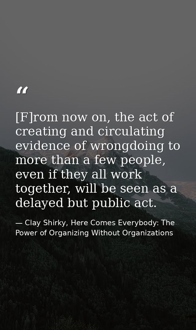 [F]rom now on, the act of creating and circulating evidence of wrongdoing to more than a few people, even if they all wo — Clay Shirky, Here Comes Everybody: The Power of Organizing Without Organizations