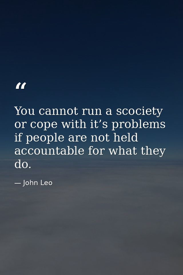 You cannot run a scociety or cope with it’s problems if people are not held accountable for what they do. — John Leo
