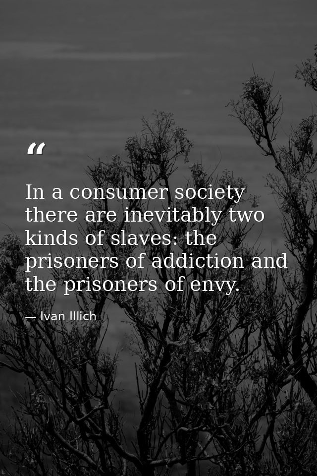 In a consumer society there are inevitably two kinds of slaves: the prisoners of addiction and the prisoners of envy. — Ivan Illich