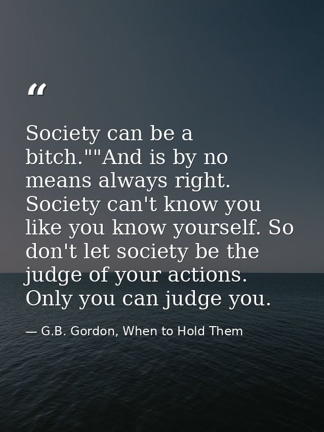 Society can be a bitch.""And is by no means always right. Society can't know you like you know yourself. So don't let so — G.B. Gordon, When to Hold Them