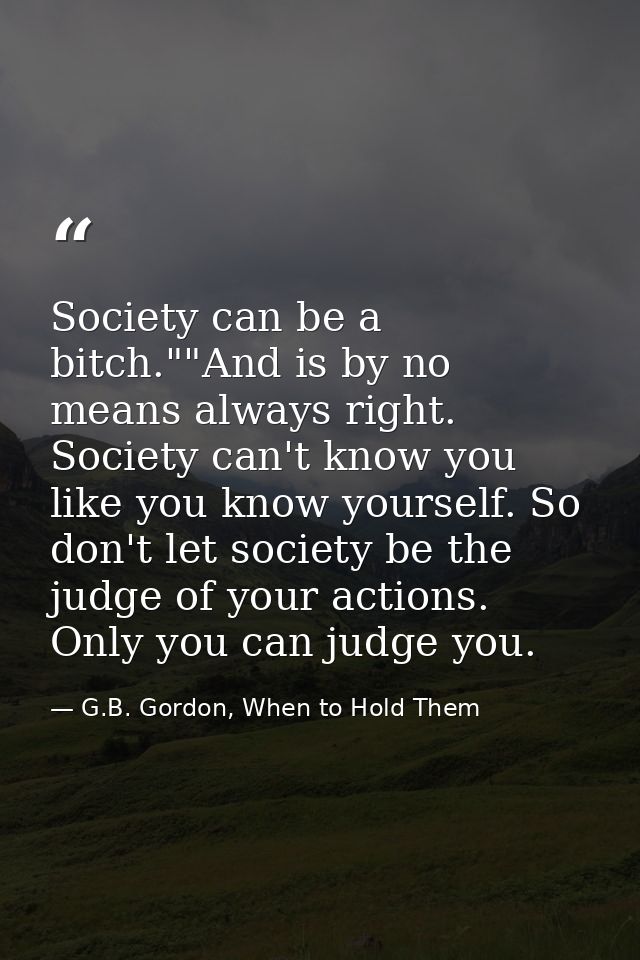 Society can be a bitch.""And is by no means always right. Society can't know you like you know yourself. So don't let so — G.B. Gordon, When to Hold Them