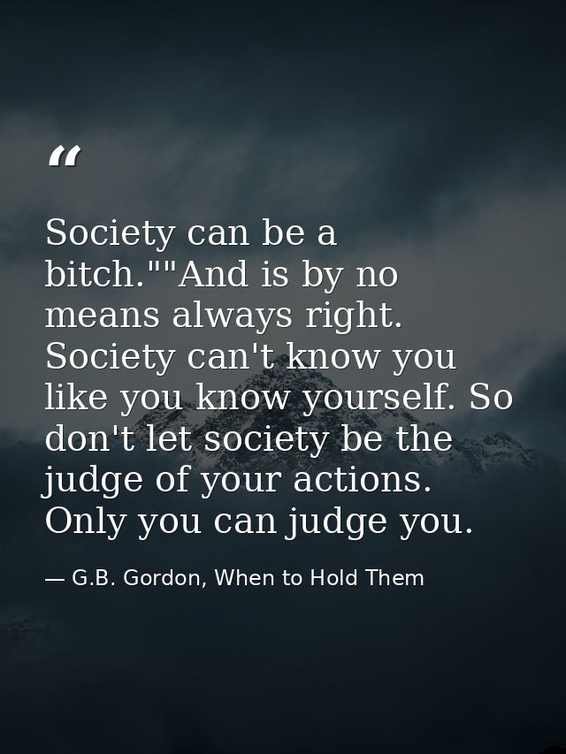 Society can be a bitch.""And is by no means always right. Society can't know you like you know yourself. So don't let so — G.B. Gordon, When to Hold Them