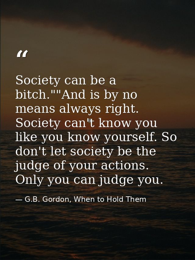 Society can be a bitch.""And is by no means always right. Society can't know you like you know yourself. So don't let so — G.B. Gordon, When to Hold Them