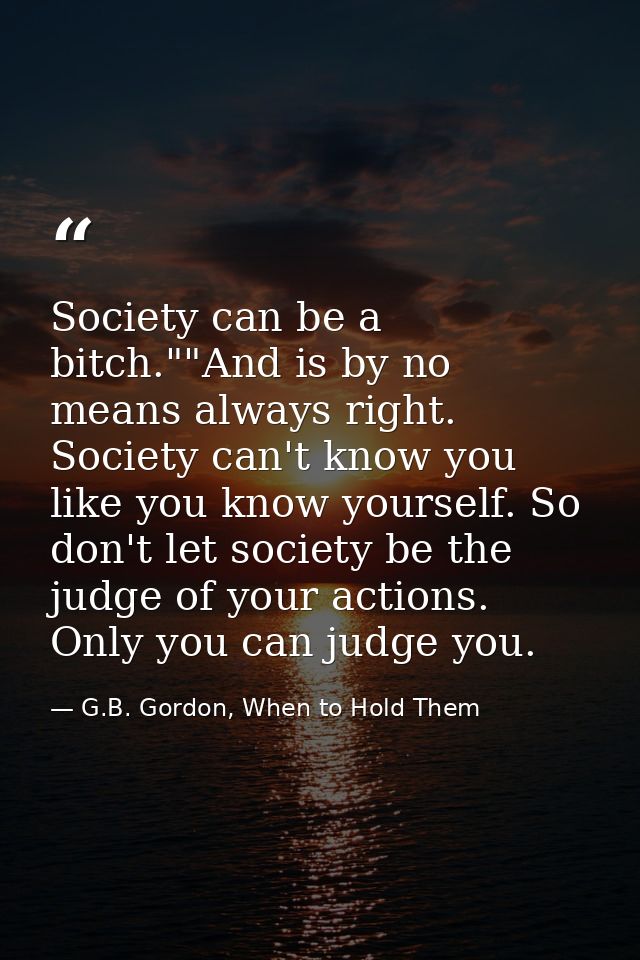 Society can be a bitch.""And is by no means always right. Society can't know you like you know yourself. So don't let so — G.B. Gordon, When to Hold Them