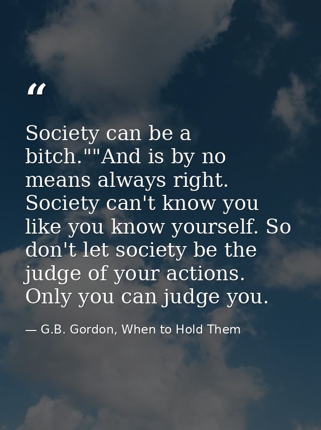 Society can be a bitch.""And is by no means always right. Society can't know you like you know yourself. So don't let so — G.B. Gordon, When to Hold Them