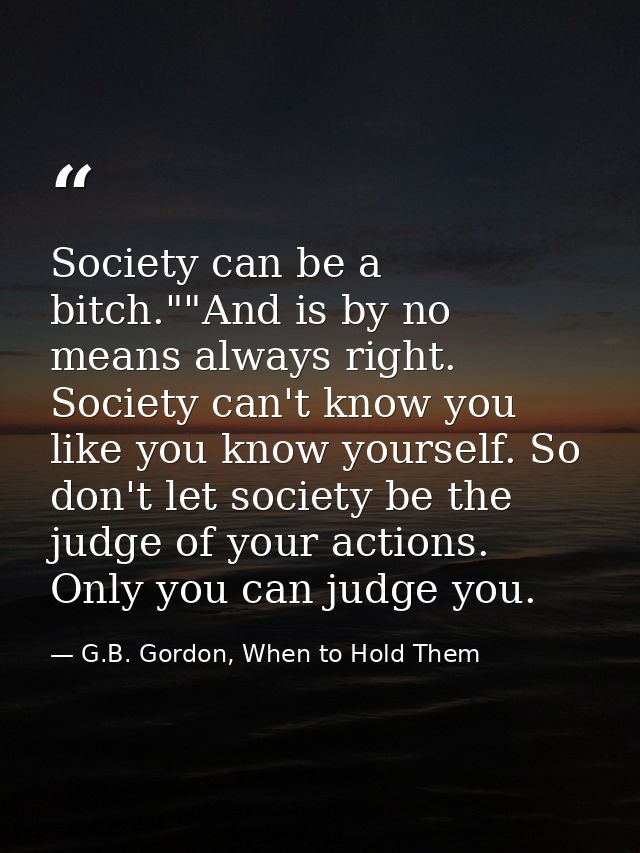 Society can be a bitch.""And is by no means always right. Society can't know you like you know yourself. So don't let so — G.B. Gordon, When to Hold Them