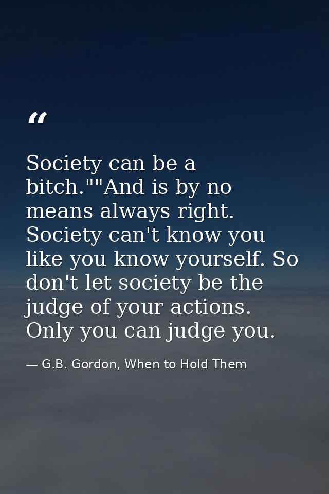 Society can be a bitch.""And is by no means always right. Society can't know you like you know yourself. So don't let so — G.B. Gordon, When to Hold Them