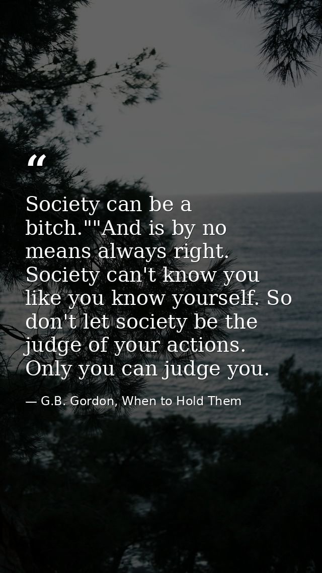 Society can be a bitch.""And is by no means always right. Society can't know you like you know yourself. So don't let so — G.B. Gordon, When to Hold Them