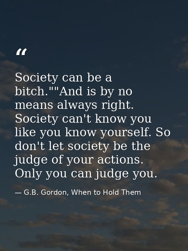 Society can be a bitch.""And is by no means always right. Society can't know you like you know yourself. So don't let so — G.B. Gordon, When to Hold Them