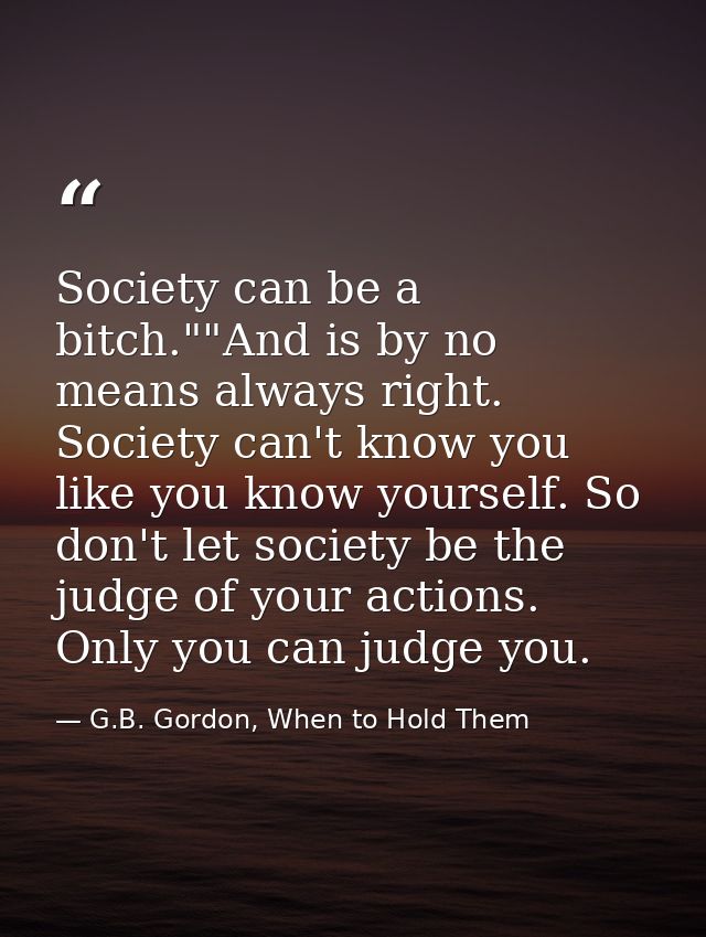 Society can be a bitch.""And is by no means always right. Society can't know you like you know yourself. So don't let so — G.B. Gordon, When to Hold Them