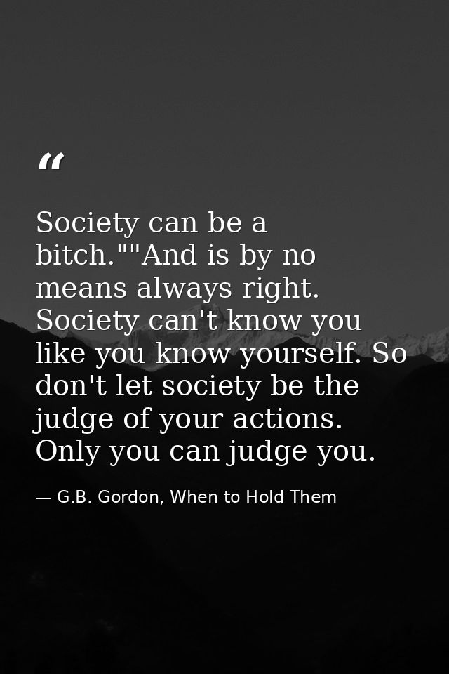 Society can be a bitch.""And is by no means always right. Society can't know you like you know yourself. So don't let so — G.B. Gordon, When to Hold Them