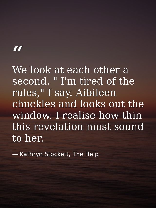 We look at each other a second. " I'm tired of the rules," I say. Aibileen chuckles and looks out the window. I realise  — Kathryn Stockett, The Help