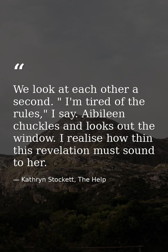 We look at each other a second. " I'm tired of the rules," I say. Aibileen chuckles and looks out the window. I realise  — Kathryn Stockett, The Help