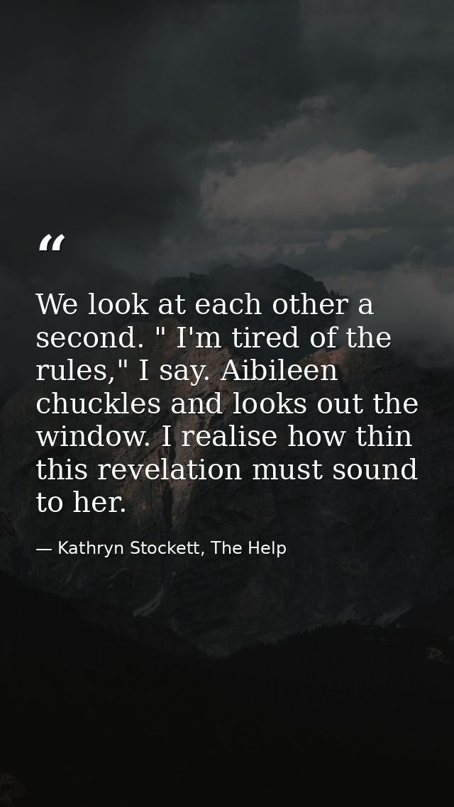 We look at each other a second. " I'm tired of the rules," I say. Aibileen chuckles and looks out the window. I realise  — Kathryn Stockett, The Help