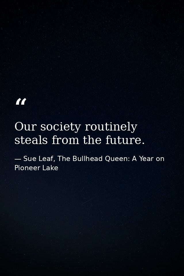 Our society routinely steals from the future. — Sue Leaf, The Bullhead Queen: A Year on Pioneer Lake