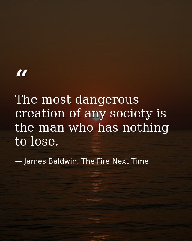 The most dangerous creation of any society is the man who has nothing to lose. — James Baldwin, The Fire Next Time