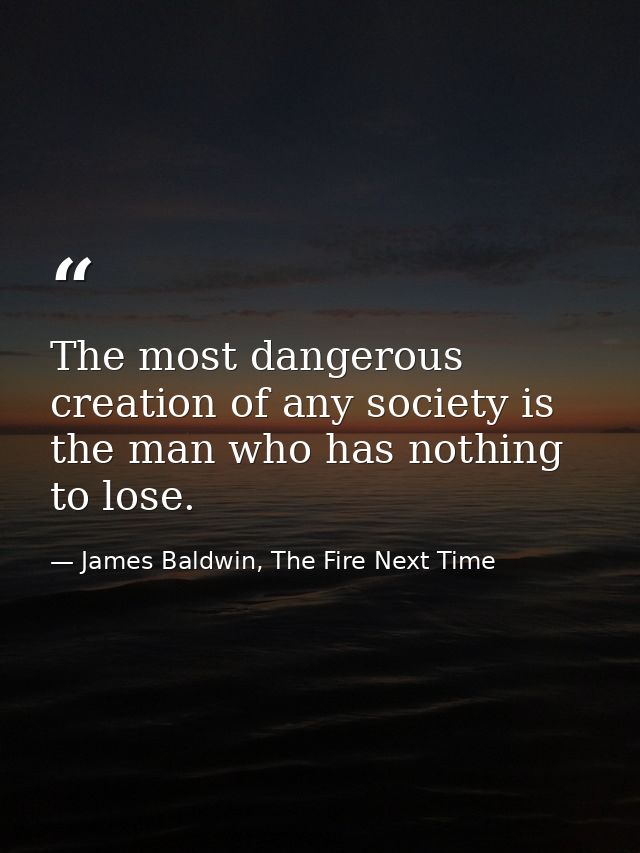The most dangerous creation of any society is the man who has nothing to lose. — James Baldwin, The Fire Next Time