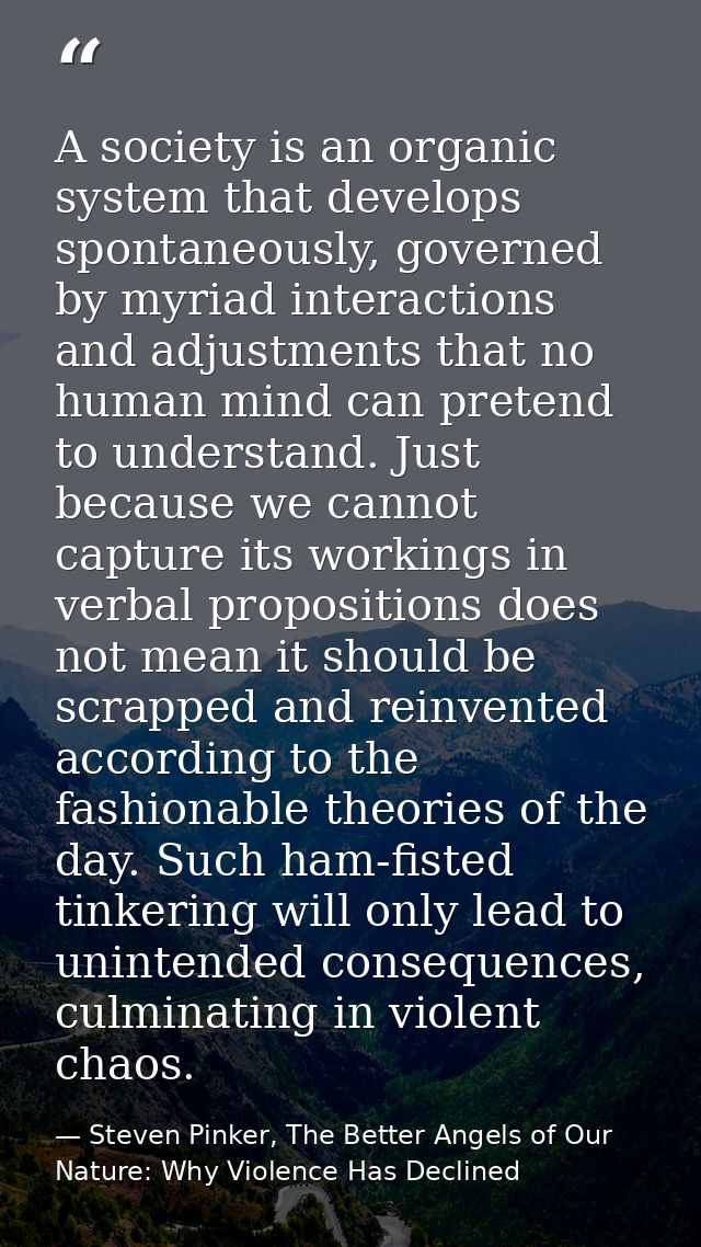 A society is an organic system that develops spontaneously, governed by myriad interactions and adjustments that no huma — Steven Pinker, The Better Angels of Our Nature: Why Violence Has Declined