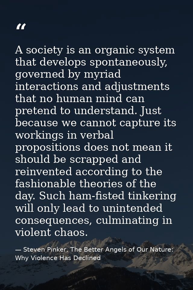 A society is an organic system that develops spontaneously, governed by myriad interactions and adjustments that no huma — Steven Pinker, The Better Angels of Our Nature: Why Violence Has Declined