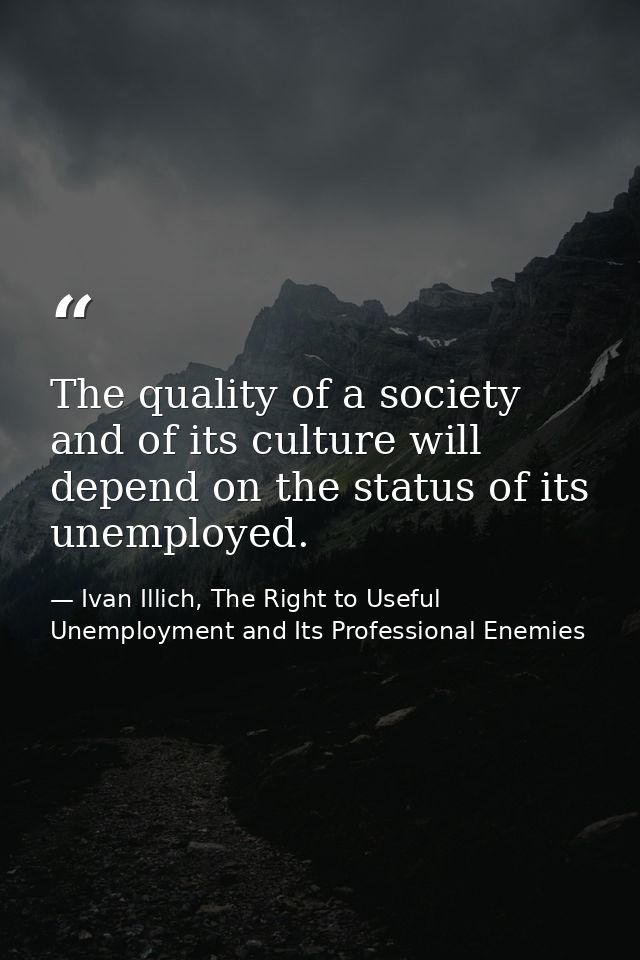 The quality of a society and of its culture will depend on the status of its unemployed. — Ivan Illich, The Right to Useful Unemployment and Its Professional Enemies