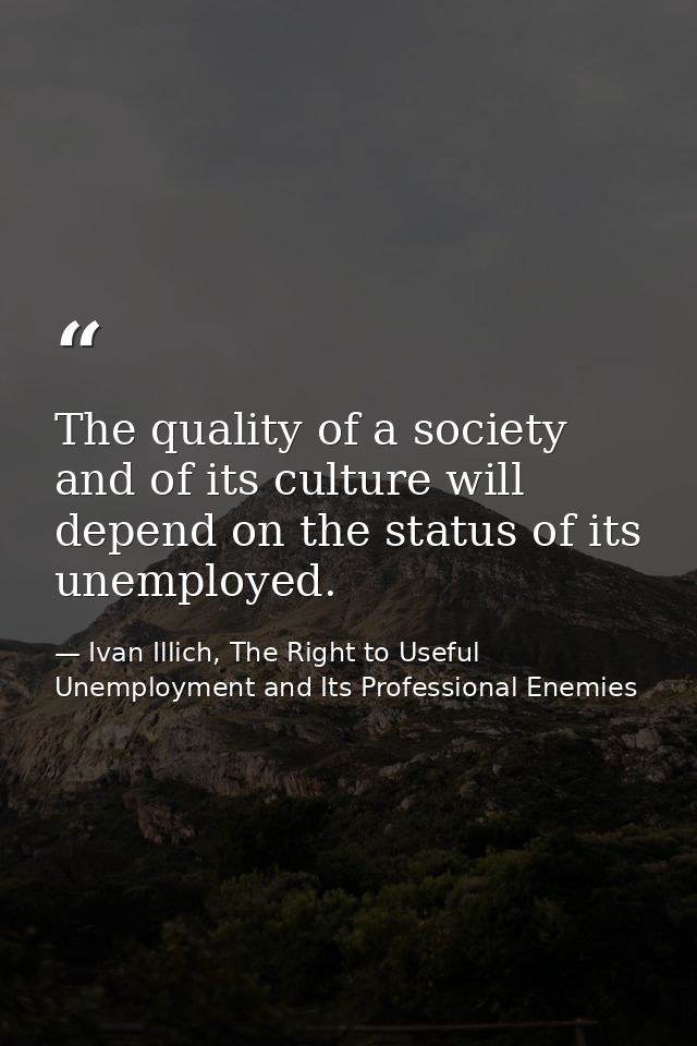 The quality of a society and of its culture will depend on the status of its unemployed. — Ivan Illich, The Right to Useful Unemployment and Its Professional Enemies