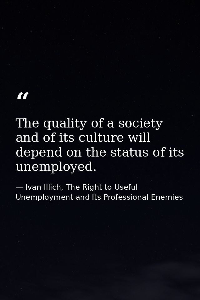 The quality of a society and of its culture will depend on the status of its unemployed. — Ivan Illich, The Right to Useful Unemployment and Its Professional Enemies