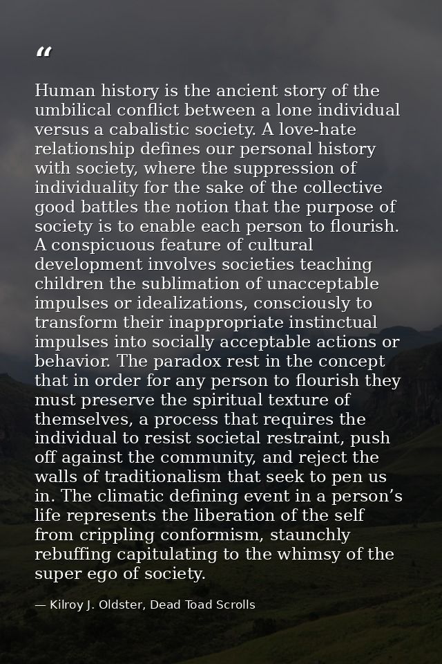 Human history is the ancient story of the umbilical conflict between a lone individual versus a cabalistic society. A lo — Kilroy J. Oldster, Dead Toad Scrolls