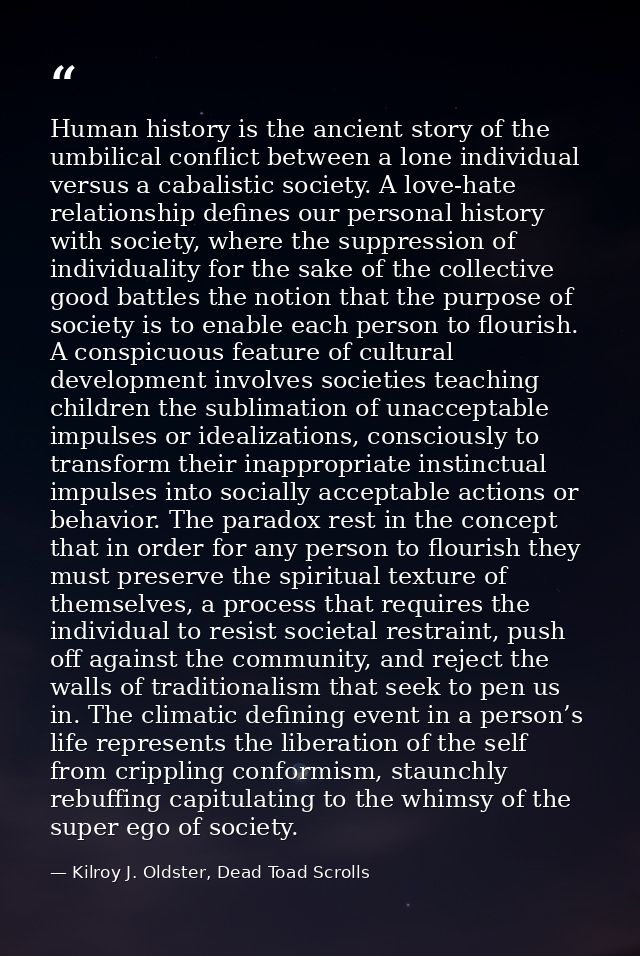 Human history is the ancient story of the umbilical conflict between a lone individual versus a cabalistic society. A lo — Kilroy J. Oldster, Dead Toad Scrolls
