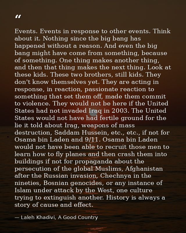 Events. Events in response to other events. Think about it. Nothing since the big bang has happened without a reason. An — Laleh Khadivi, A Good Country