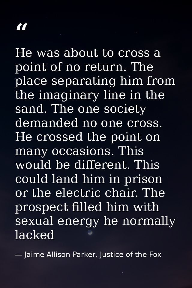 He was about to cross a point of no return. The place separating him from the imaginary line in the sand. The one societ — Jaime Allison Parker, Justice of the Fox
