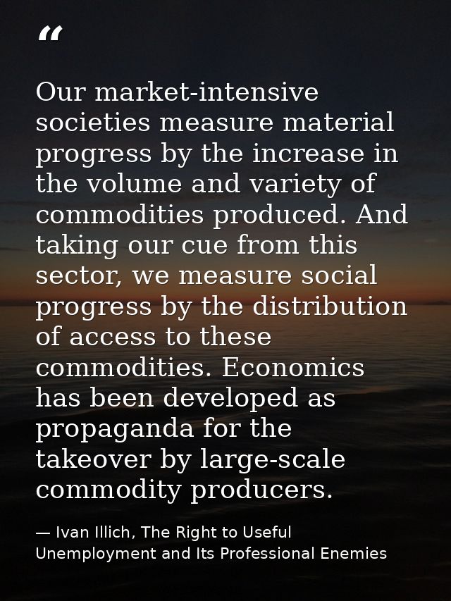 Our market-intensive societies measure material progress by the increase in the volume and variety of commodities produc — Ivan Illich, The Right to Useful Unemployment and Its Professional Enemies