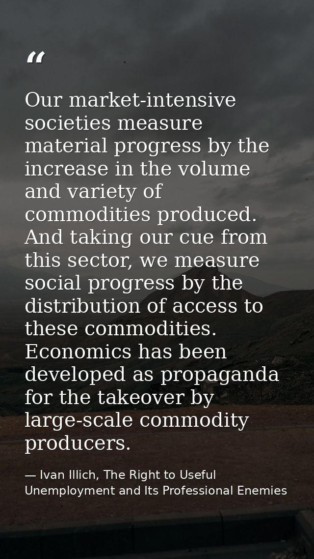 Our market-intensive societies measure material progress by the increase in the volume and variety of commodities produc — Ivan Illich, The Right to Useful Unemployment and Its Professional Enemies