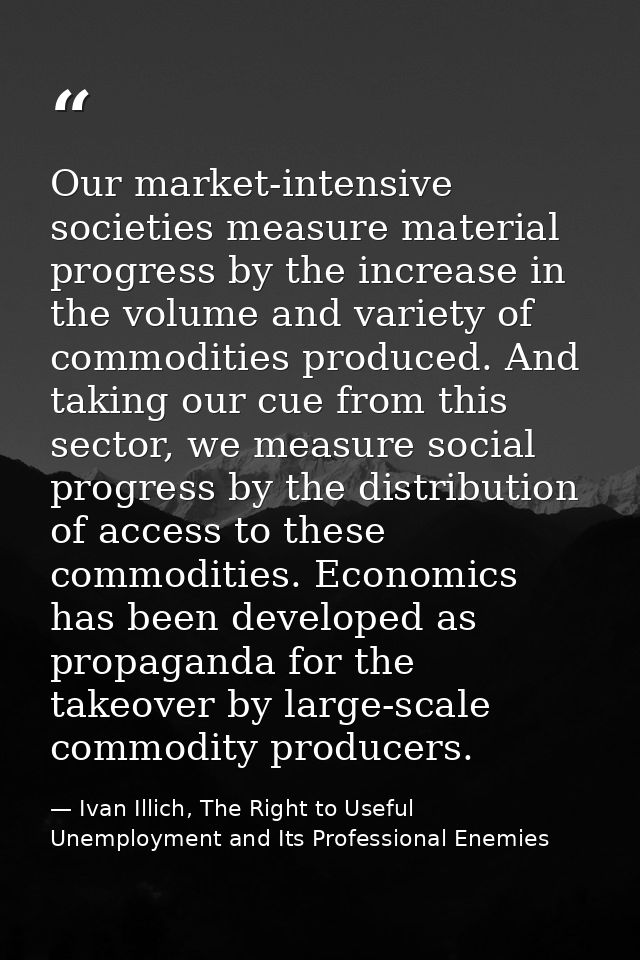Our market-intensive societies measure material progress by the increase in the volume and variety of commodities produc — Ivan Illich, The Right to Useful Unemployment and Its Professional Enemies